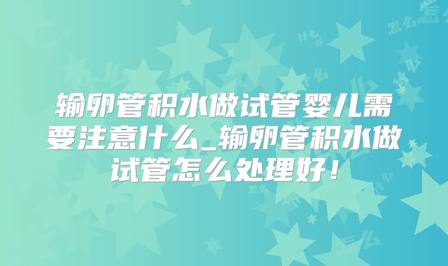 输卵管积水做试管婴儿需要注意什么_输卵管积水做试管怎么处理好!