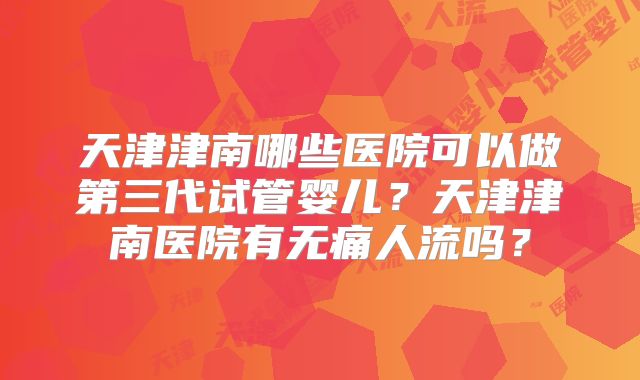 天津津南哪些医院可以做第三代试管婴儿？天津津南医院有无痛人流吗？