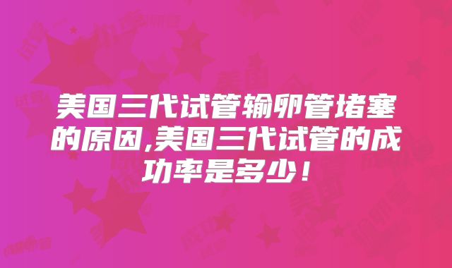 美国三代试管输卵管堵塞的原因,美国三代试管的成功率是多少！