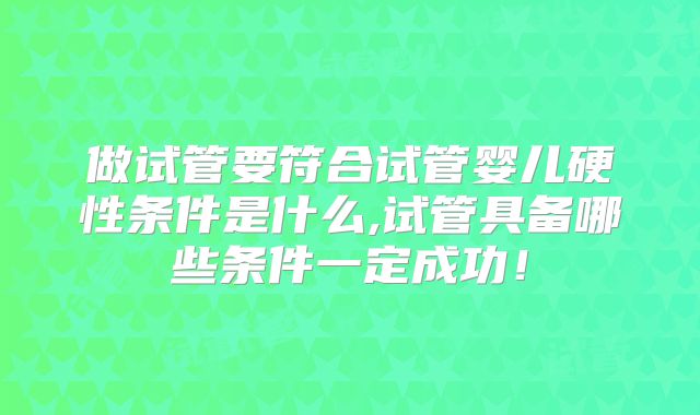 做试管要符合试管婴儿硬性条件是什么,试管具备哪些条件一定成功！