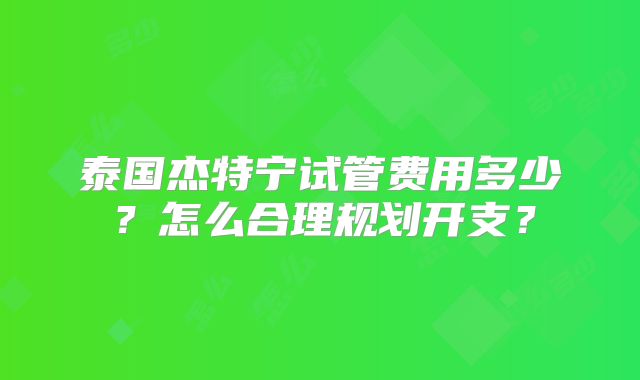 泰国杰特宁试管费用多少？怎么合理规划开支？