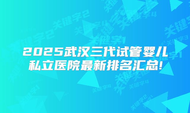 2025武汉三代试管婴儿私立医院最新排名汇总!