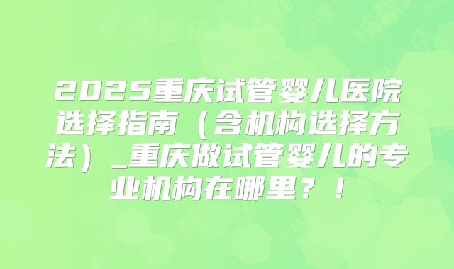 2025重庆试管婴儿医院选择指南(含机构选择方法)_重庆做试管婴儿的专业机构在哪里?!