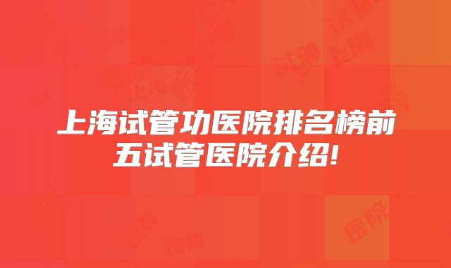 上海试管功医院排名榜前五试管医院介绍!