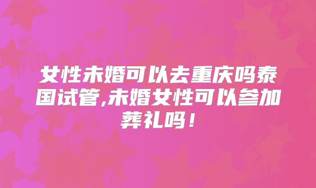 女性未婚可以去重庆吗泰国试管,未婚女性可以参加葬礼吗！
