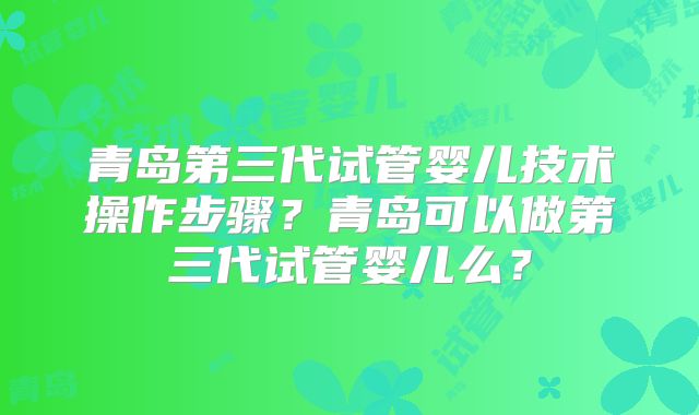 青岛第三代试管婴儿技术操作步骤？青岛可以做第三代试管婴儿么？