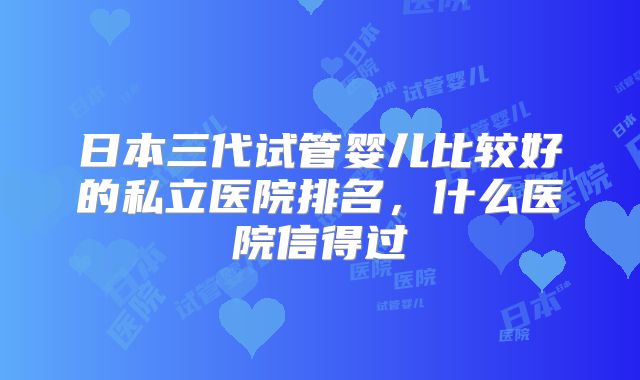 日本三代试管婴儿比较好的私立医院排名，什么医院信得过