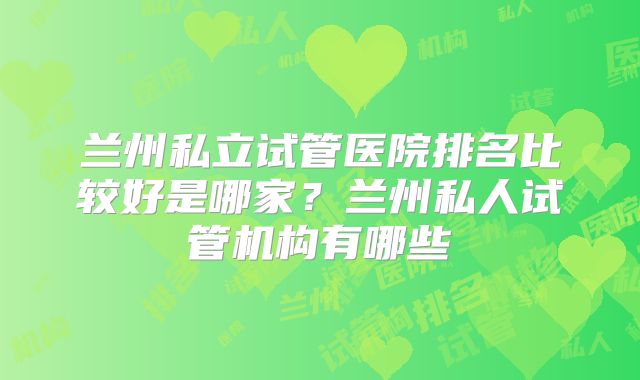 兰州私立试管医院排名比较好是哪家?兰州私人试管机构有哪些