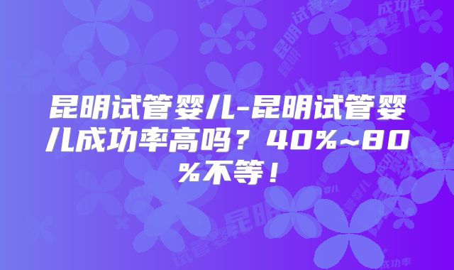 昆明试管婴儿-昆明试管婴儿成功率高吗?40%~80%不等!