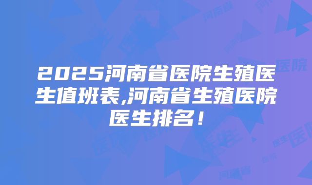 2025河南省医院生殖医生值班表,河南省生殖医院医生排名！
