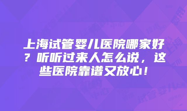 上海试管婴儿医院哪家好?听听过来人怎么说,这些医院靠谱又放心!