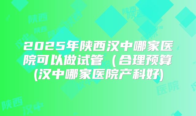 2025年陕西汉中哪家医院可以做试管（合理预算(汉中哪家医院产科好)