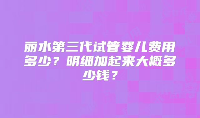 丽水第三代试管婴儿费用多少？明细加起来大概多少钱？