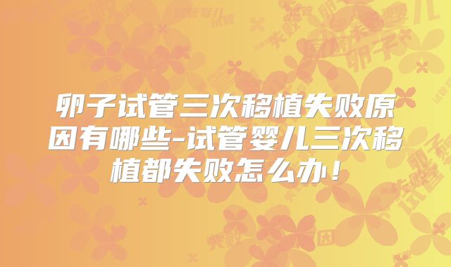 卵子试管三次移植失败原因有哪些-试管婴儿三次移植都失败怎么办！