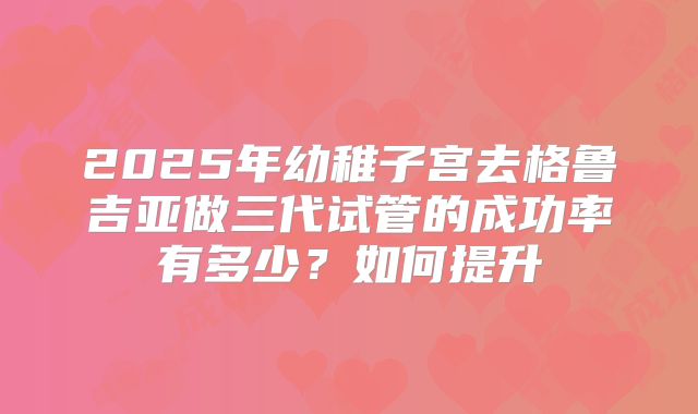 2025年幼稚子宫去格鲁吉亚做三代试管的成功率有多少?如何提升