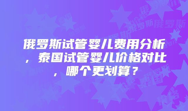 俄罗斯试管婴儿费用分析，泰国试管婴儿价格对比，哪个更划算？