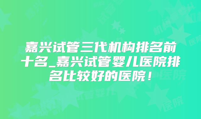 嘉兴试管三代机构排名前十名_嘉兴试管婴儿医院排名比较好的医院！