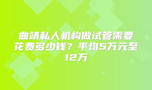 曲靖私人机构做试管需要花费多少钱?平均5万元至12万