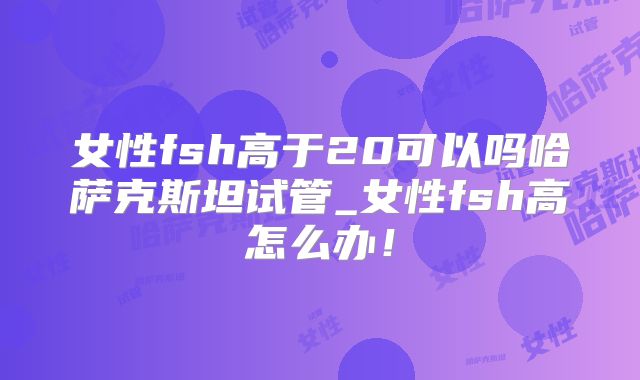 女性fsh高于20可以吗哈萨克斯坦试管_女性fsh高怎么办！