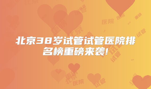 北京38岁试管试管医院排名榜重磅来袭!