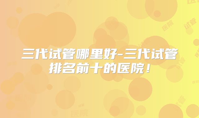 三代试管哪里好-三代试管排名前十的医院！