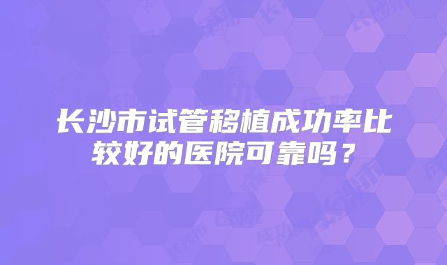 长沙市试管移植成功率比较好的医院可靠吗？