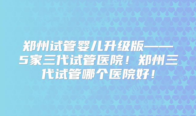郑州试管婴儿升级版——5家三代试管医院！郑州三代试管哪个医院好！