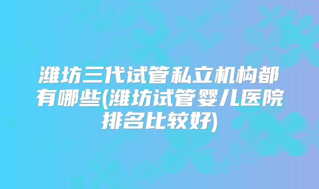 潍坊三代试管私立机构都有哪些(潍坊试管婴儿医院排名比较好)