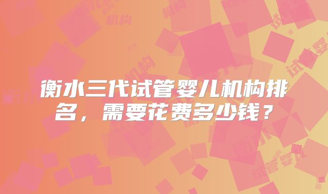 衡水三代试管婴儿机构排名,需要花费多少钱?