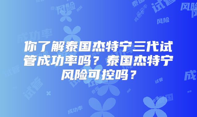 你了解泰国杰特宁三代试管成功率吗？泰国杰特宁风险可控吗？