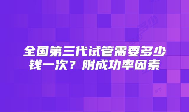 全国第三代试管需要多少钱一次?附成功率因素