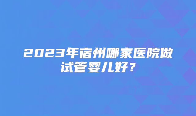 2023年宿州哪家医院做试管婴儿好？