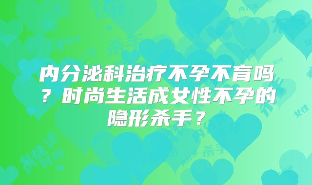 内分泌科治疗不孕不育吗？时尚生活成女性不孕的隐形杀手？