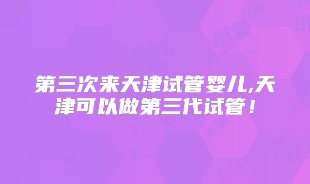 第三次来天津试管婴儿,天津可以做第三代试管！
