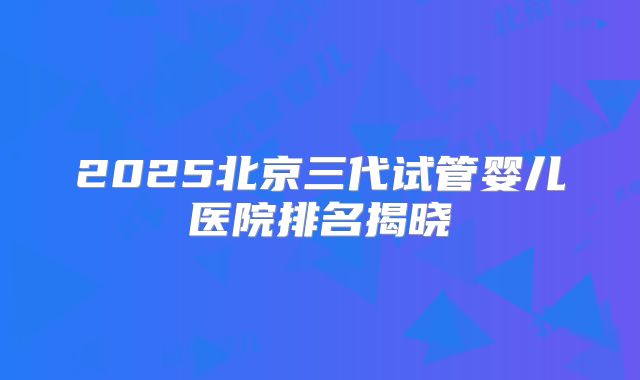 2025北京三代试管婴儿医院排名揭晓