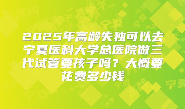 2025年高龄失独可以去宁夏医科大学总医院做三代试管要孩子吗?大概要花费多少钱