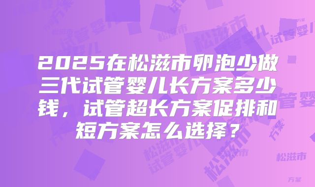 2025在松滋市卵泡少做三代试管婴儿长方案多少钱，试管超长方案促排和短方案怎么选择？