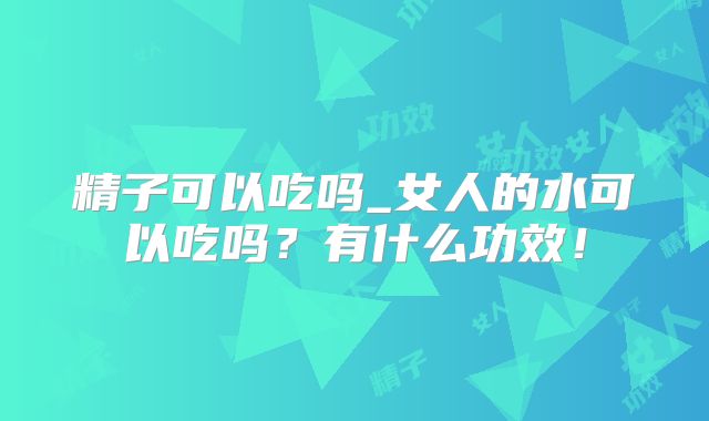精子可以吃吗_女人的水可以吃吗?有什么功效!