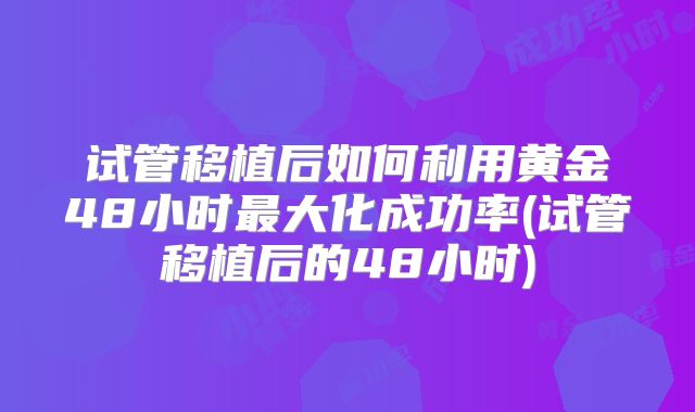 试管移植后如何利用黄金48小时最大化成功率(试管移植后的48小时)