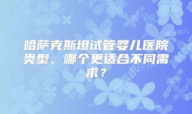 哈萨克斯坦试管婴儿医院类型，哪个更适合不同需求？