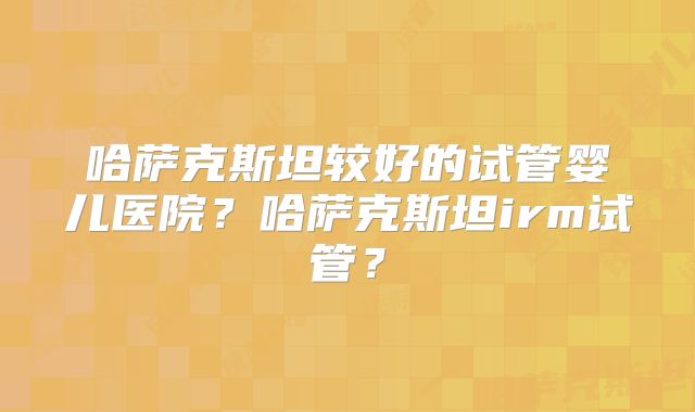 哈萨克斯坦较好的试管婴儿医院？哈萨克斯坦irm试管？