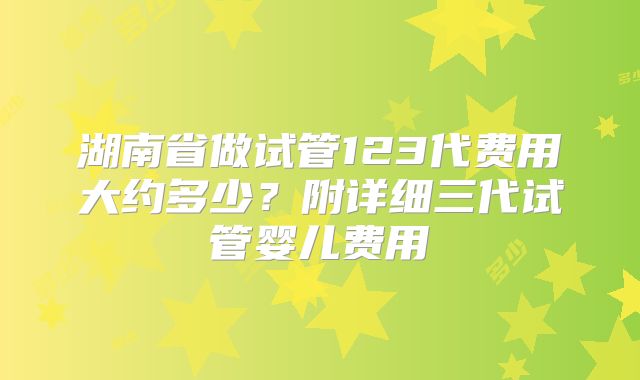 湖南省做试管123代费用大约多少?附详细三代试管婴儿费用