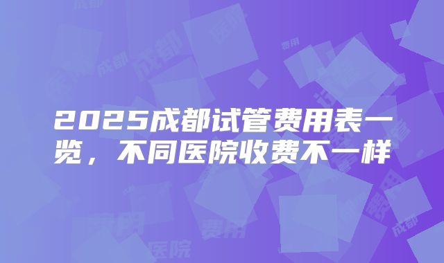 2025成都试管费用表一览，不同医院收费不一样