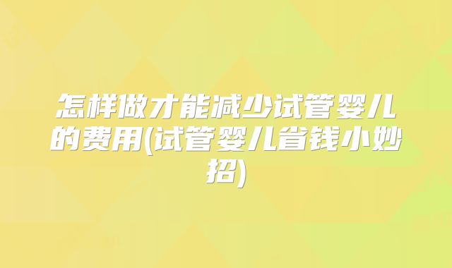怎样做才能减少试管婴儿的费用(试管婴儿省钱小妙招)