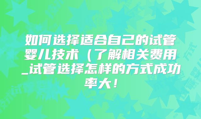 如何选择适合自己的试管婴儿技术(了解相关费用_试管选择怎样的方式成功率大!