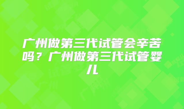 广州做第三代试管会辛苦吗？广州做第三代试管婴儿