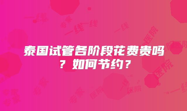 泰国试管各阶段花费贵吗?如何节约?