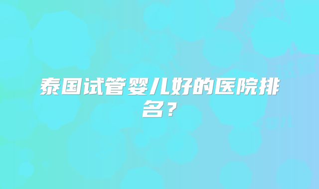泰国试管婴儿好的医院排名？
