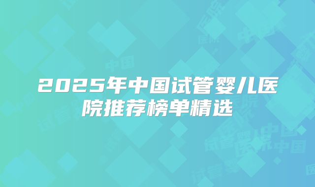 2025年中国试管婴儿医院推荐榜单精选