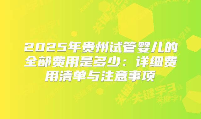 2025年贵州试管婴儿的全部费用是多少：详细费用清单与注意事项